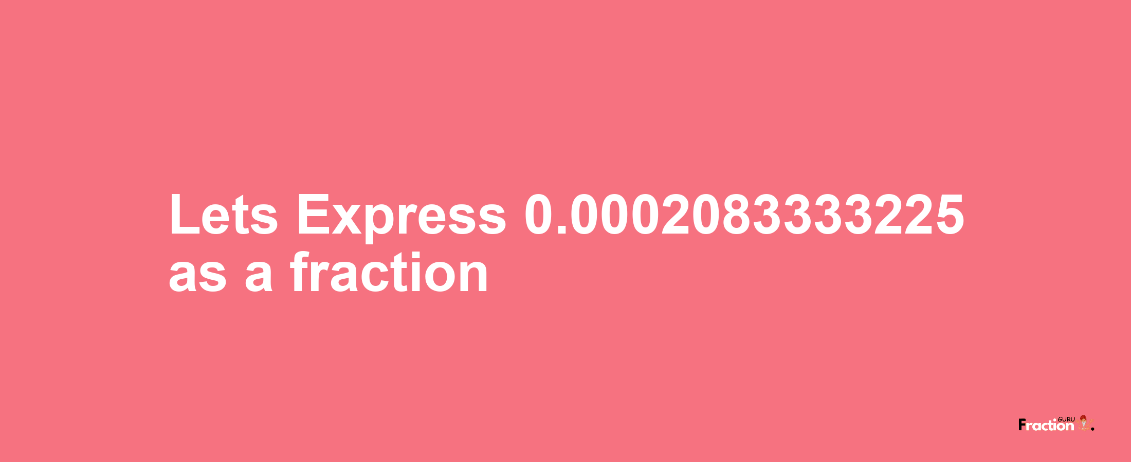 Lets Express 0.0002083333225 as afraction